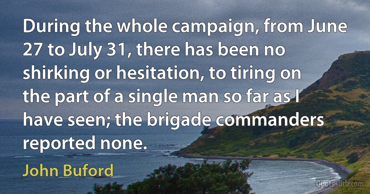 During the whole campaign, from June 27 to July 31, there has been no shirking or hesitation, to tiring on the part of a single man so far as I have seen; the brigade commanders reported none. (John Buford)