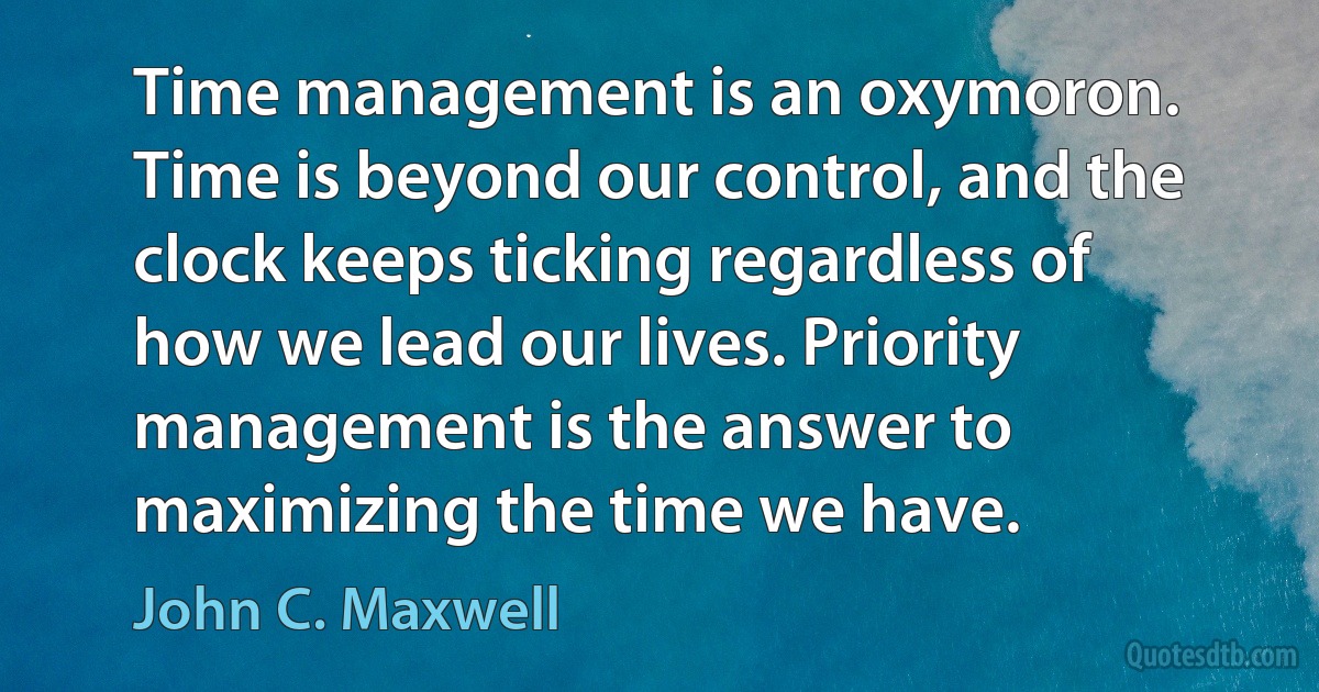 Time management is an oxymoron. Time is beyond our control, and the clock keeps ticking regardless of how we lead our lives. Priority management is the answer to maximizing the time we have. (John C. Maxwell)