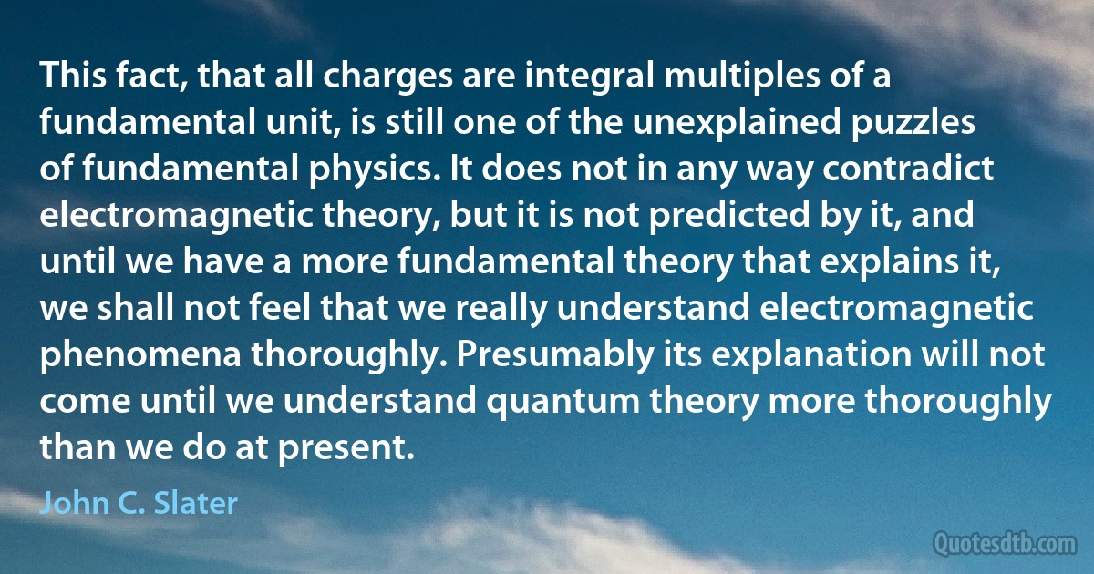 This fact, that all charges are integral multiples of a fundamental unit, is still one of the unexplained puzzles of fundamental physics. It does not in any way contradict electromagnetic theory, but it is not predicted by it, and until we have a more fundamental theory that explains it, we shall not feel that we really understand electromagnetic phenomena thoroughly. Presumably its explanation will not come until we understand quantum theory more thoroughly than we do at present. (John C. Slater)