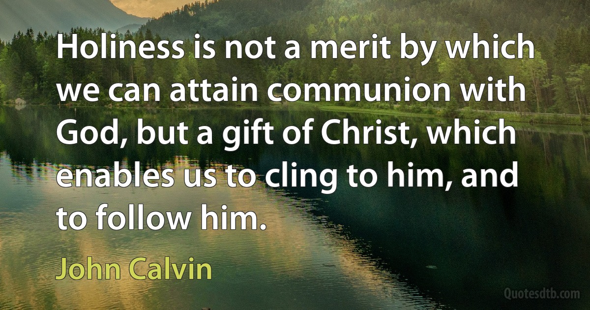 Holiness is not a merit by which we can attain communion with God, but a gift of Christ, which enables us to cling to him, and to follow him. (John Calvin)