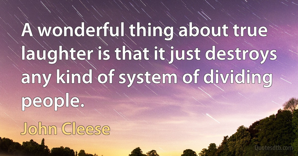 A wonderful thing about true laughter is that it just destroys any kind of system of dividing people. (John Cleese)