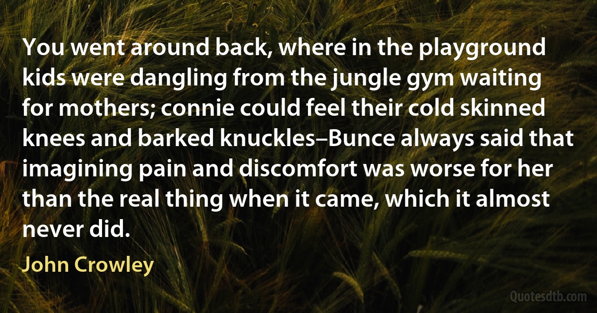 You went around back, where in the playground kids were dangling from the jungle gym waiting for mothers; connie could feel their cold skinned knees and barked knuckles–Bunce always said that imagining pain and discomfort was worse for her than the real thing when it came, which it almost never did. (John Crowley)