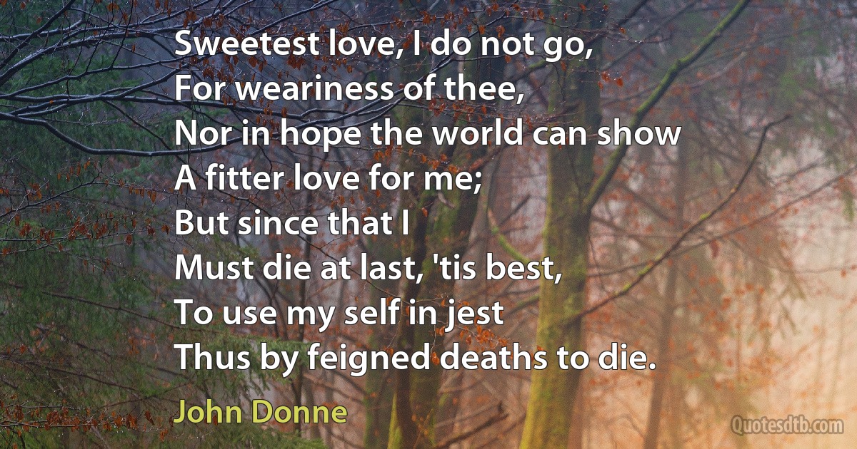 Sweetest love, I do not go,
For weariness of thee,
Nor in hope the world can show
A fitter love for me;
But since that I
Must die at last, 'tis best,
To use my self in jest
Thus by feigned deaths to die. (John Donne)