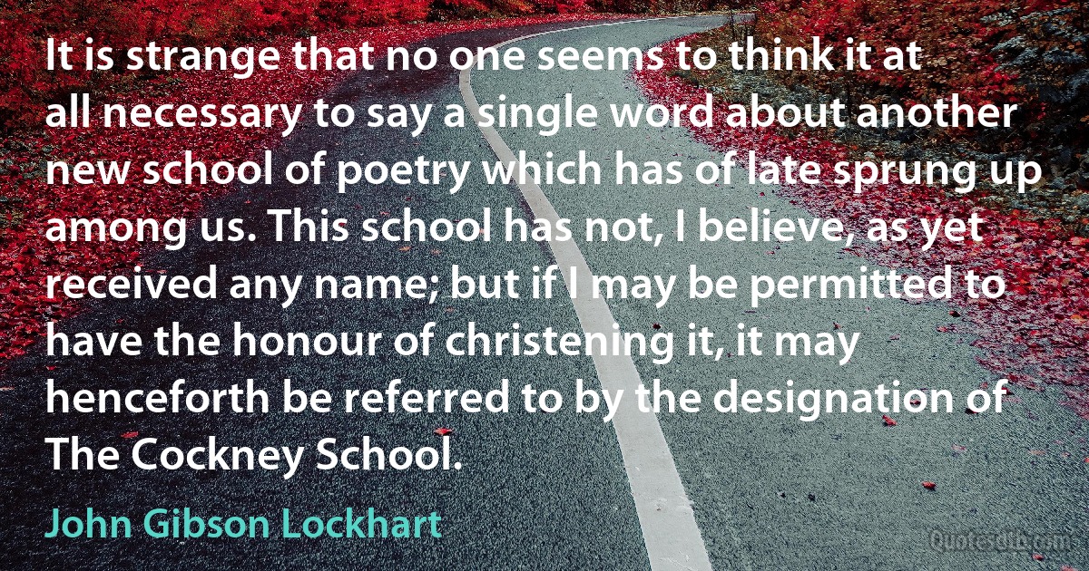 It is strange that no one seems to think it at all necessary to say a single word about another new school of poetry which has of late sprung up among us. This school has not, I believe, as yet received any name; but if I may be permitted to have the honour of christening it, it may henceforth be referred to by the designation of The Cockney School. (John Gibson Lockhart)