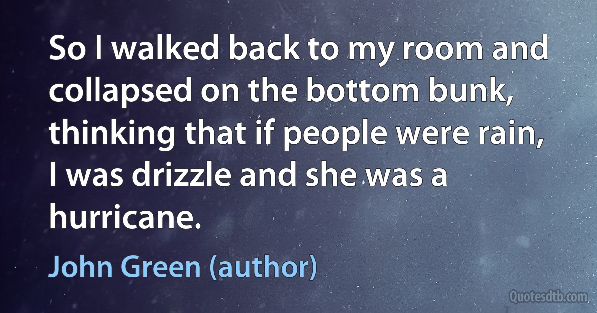 So I walked back to my room and collapsed on the bottom bunk, thinking that if people were rain, I was drizzle and she was a hurricane. (John Green (author))