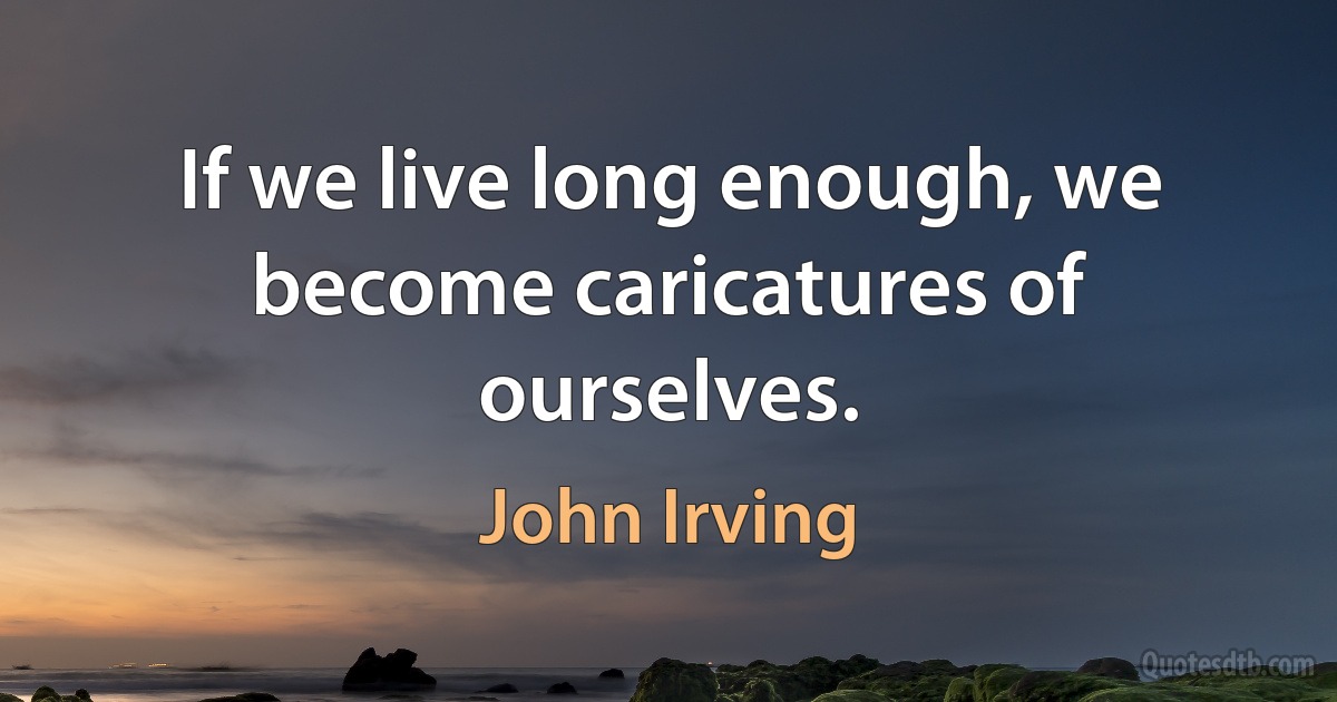 If we live long enough, we become caricatures of ourselves. (John Irving)