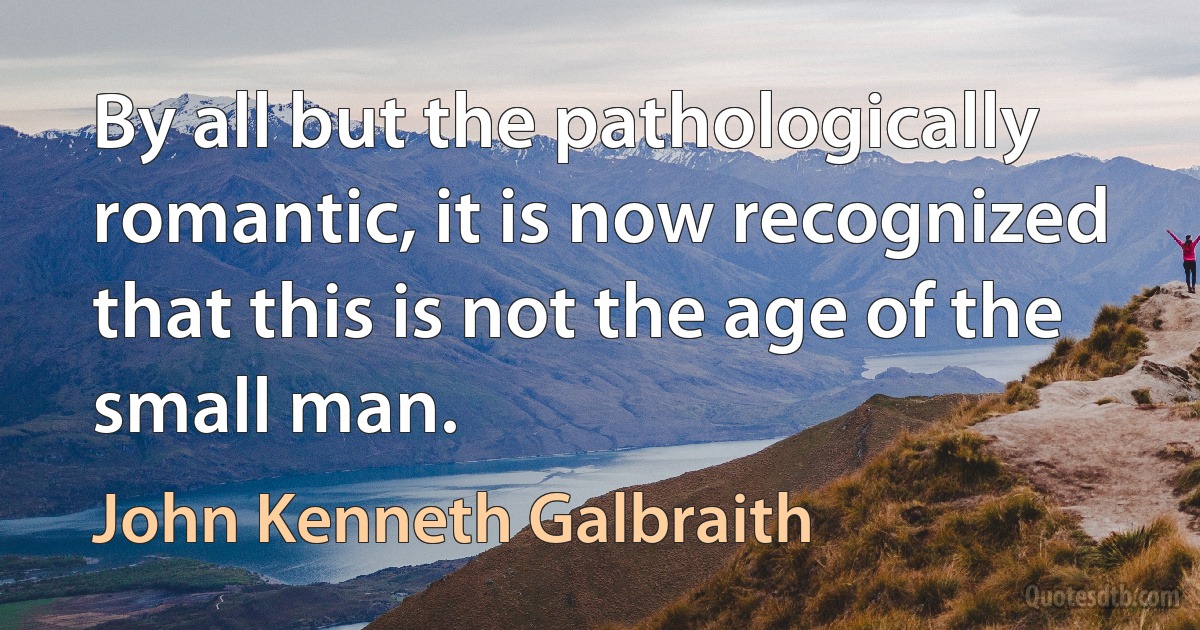 By all but the pathologically romantic, it is now recognized that this is not the age of the small man. (John Kenneth Galbraith)