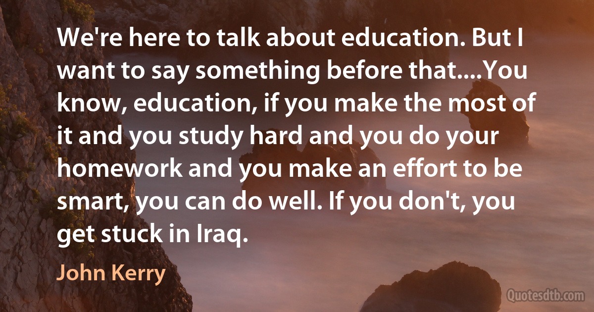 We're here to talk about education. But I want to say something before that....You know, education, if you make the most of it and you study hard and you do your homework and you make an effort to be smart, you can do well. If you don't, you get stuck in Iraq. (John Kerry)