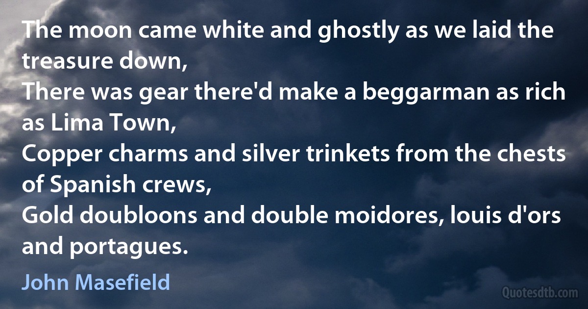 The moon came white and ghostly as we laid the treasure down,
There was gear there'd make a beggarman as rich as Lima Town,
Copper charms and silver trinkets from the chests of Spanish crews,
Gold doubloons and double moidores, louis d'ors and portagues. (John Masefield)