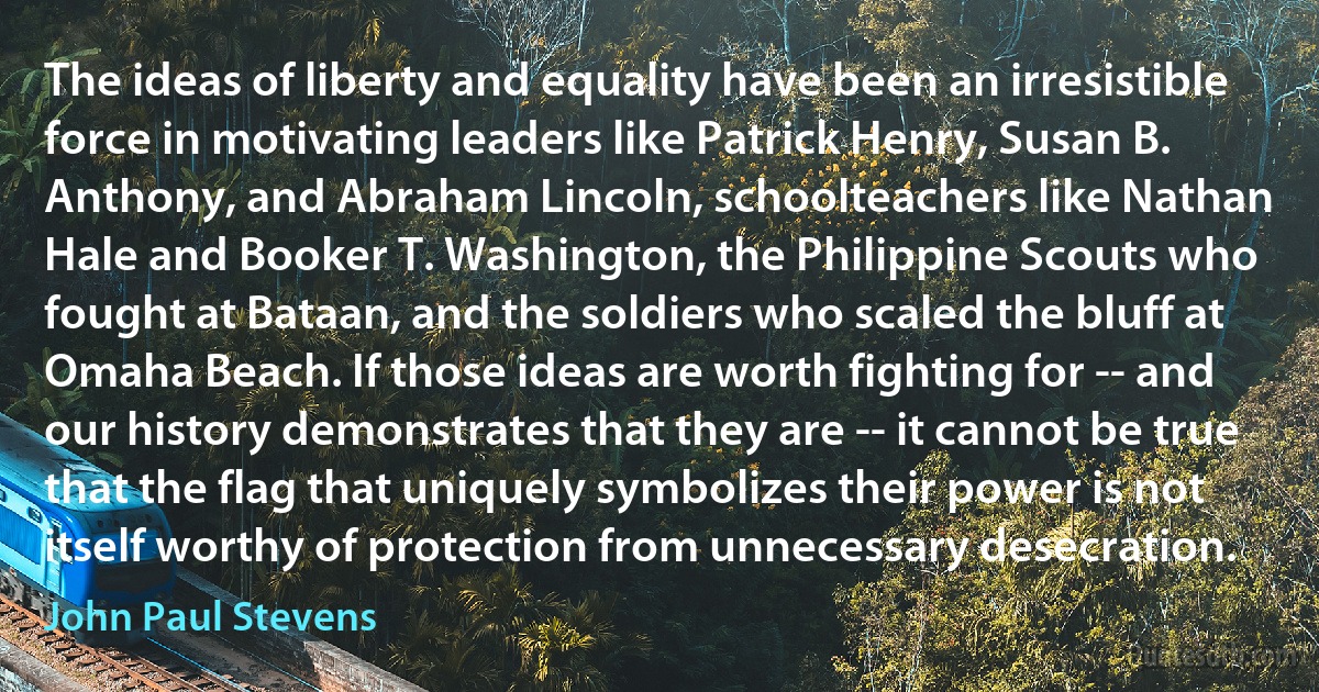 The ideas of liberty and equality have been an irresistible force in motivating leaders like Patrick Henry, Susan B. Anthony, and Abraham Lincoln, schoolteachers like Nathan Hale and Booker T. Washington, the Philippine Scouts who fought at Bataan, and the soldiers who scaled the bluff at Omaha Beach. If those ideas are worth fighting for -- and our history demonstrates that they are -- it cannot be true that the flag that uniquely symbolizes their power is not itself worthy of protection from unnecessary desecration. (John Paul Stevens)