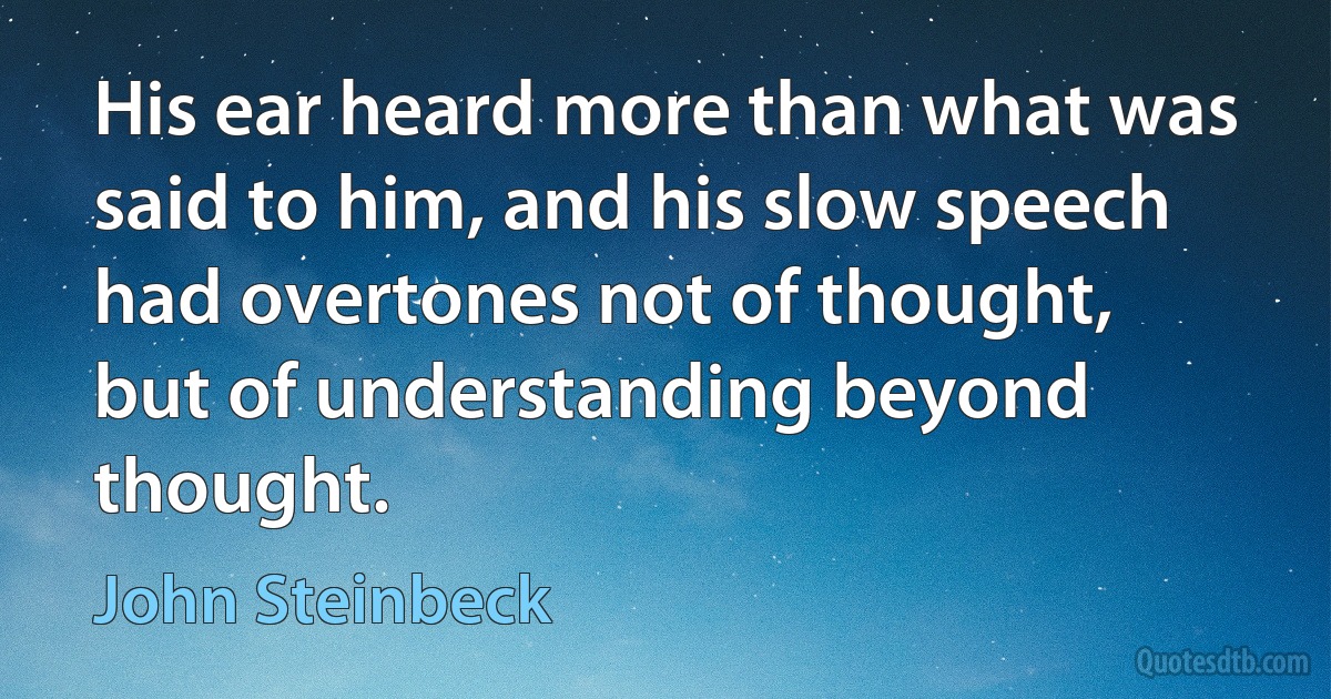 His ear heard more than what was said to him, and his slow speech had overtones not of thought, but of understanding beyond thought. (John Steinbeck)