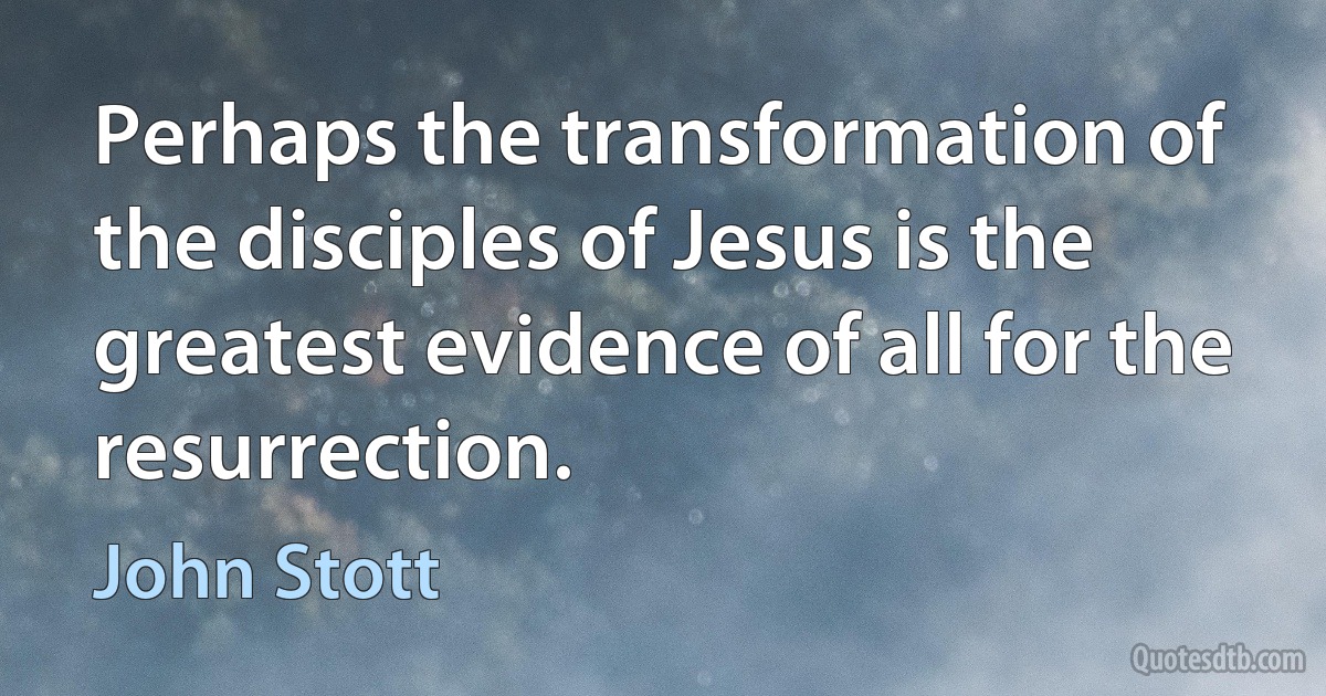 Perhaps the transformation of the disciples of Jesus is the greatest evidence of all for the resurrection. (John Stott)