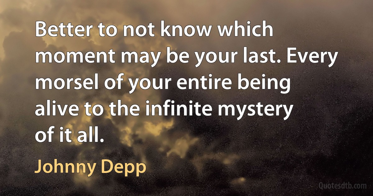 Better to not know which moment may be your last. Every morsel of your entire being alive to the infinite mystery of it all. (Johnny Depp)