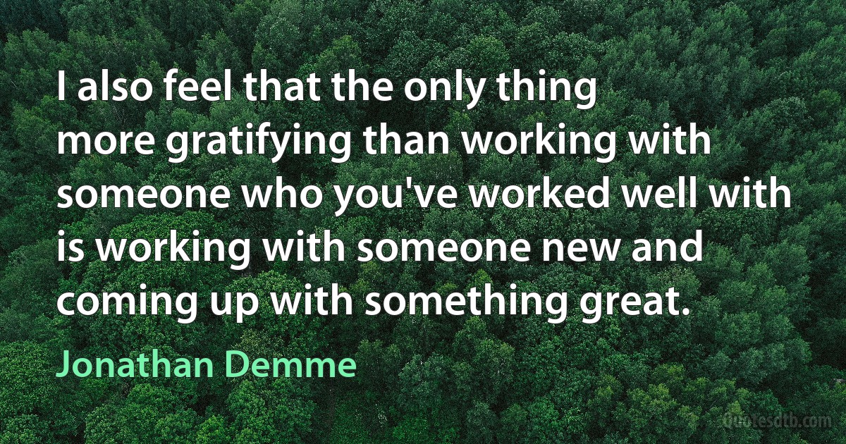 I also feel that the only thing more gratifying than working with someone who you've worked well with is working with someone new and coming up with something great. (Jonathan Demme)