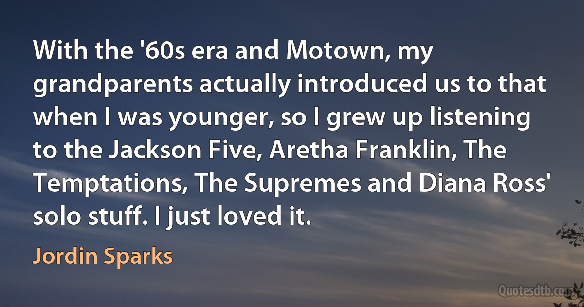 With the '60s era and Motown, my grandparents actually introduced us to that when I was younger, so I grew up listening to the Jackson Five, Aretha Franklin, The Temptations, The Supremes and Diana Ross' solo stuff. I just loved it. (Jordin Sparks)