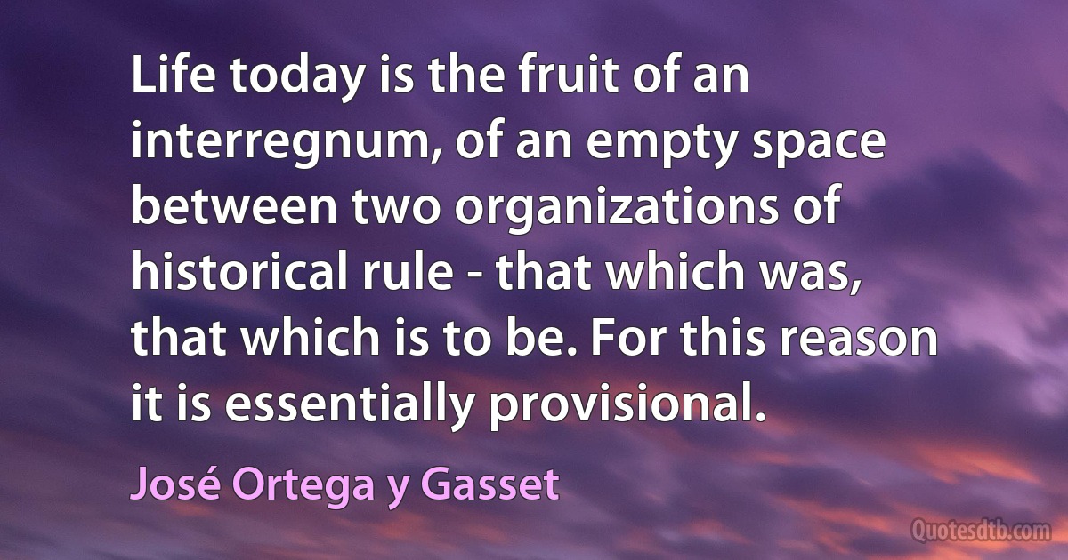 Life today is the fruit of an interregnum, of an empty space between two organizations of historical rule - that which was, that which is to be. For this reason it is essentially provisional. (José Ortega y Gasset)