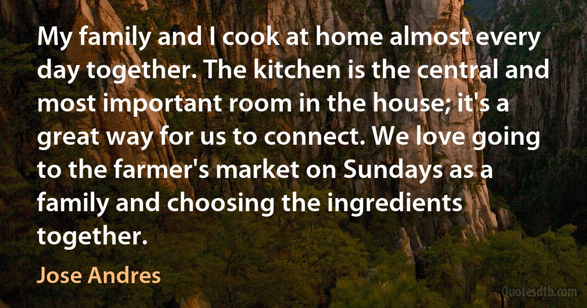 My family and I cook at home almost every day together. The kitchen is the central and most important room in the house; it's a great way for us to connect. We love going to the farmer's market on Sundays as a family and choosing the ingredients together. (Jose Andres)