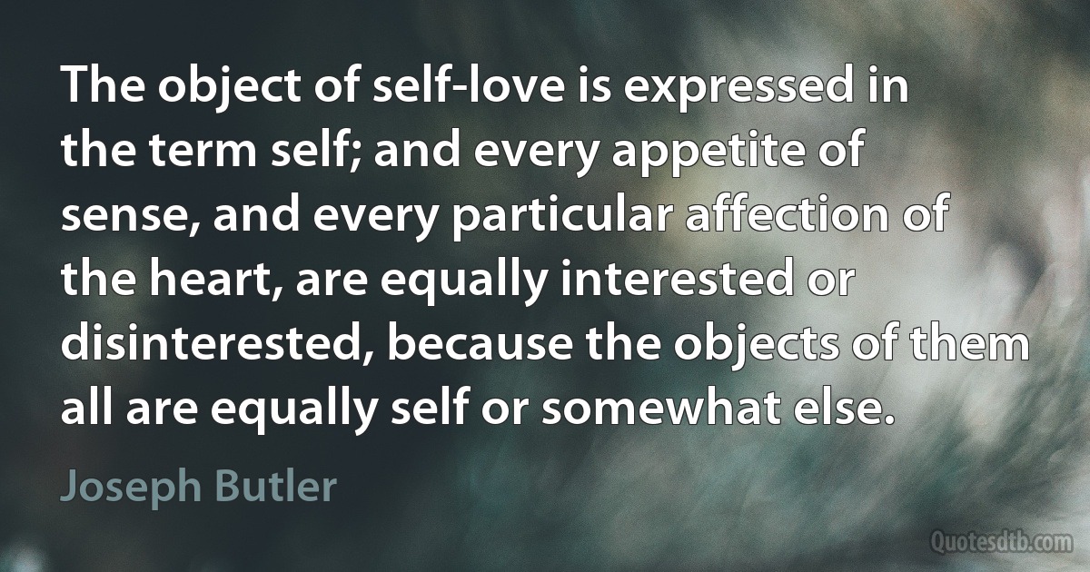 The object of self-love is expressed in the term self; and every appetite of sense, and every particular affection of the heart, are equally interested or disinterested, because the objects of them all are equally self or somewhat else. (Joseph Butler)