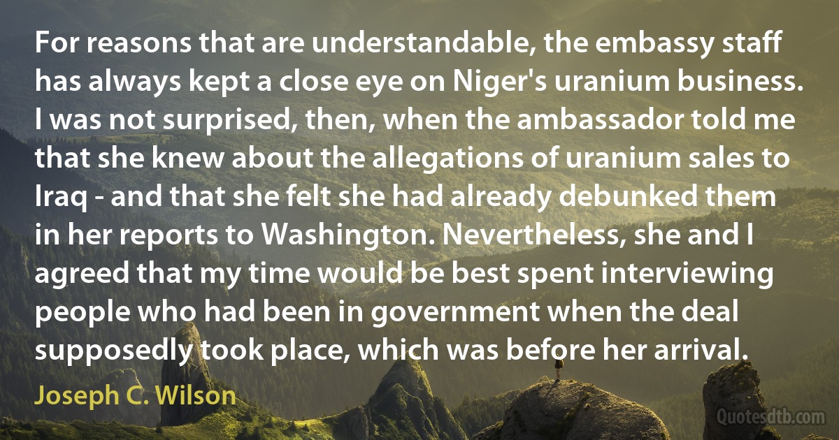 For reasons that are understandable, the embassy staff has always kept a close eye on Niger's uranium business. I was not surprised, then, when the ambassador told me that she knew about the allegations of uranium sales to Iraq - and that she felt she had already debunked them in her reports to Washington. Nevertheless, she and I agreed that my time would be best spent interviewing people who had been in government when the deal supposedly took place, which was before her arrival. (Joseph C. Wilson)