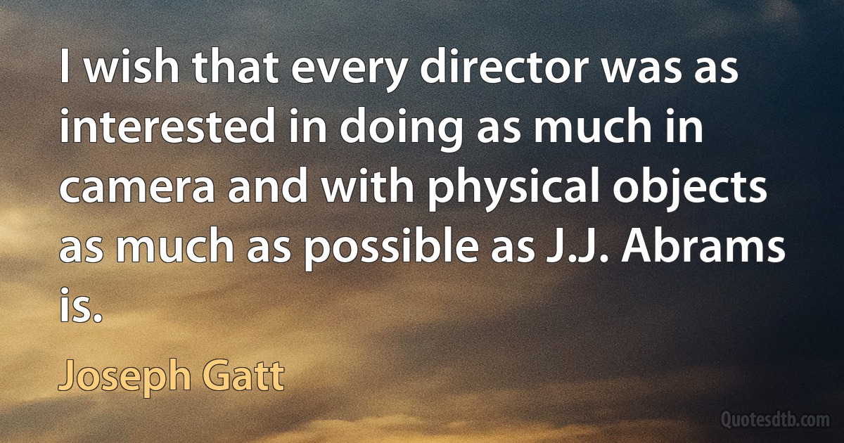 I wish that every director was as interested in doing as much in camera and with physical objects as much as possible as J.J. Abrams is. (Joseph Gatt)