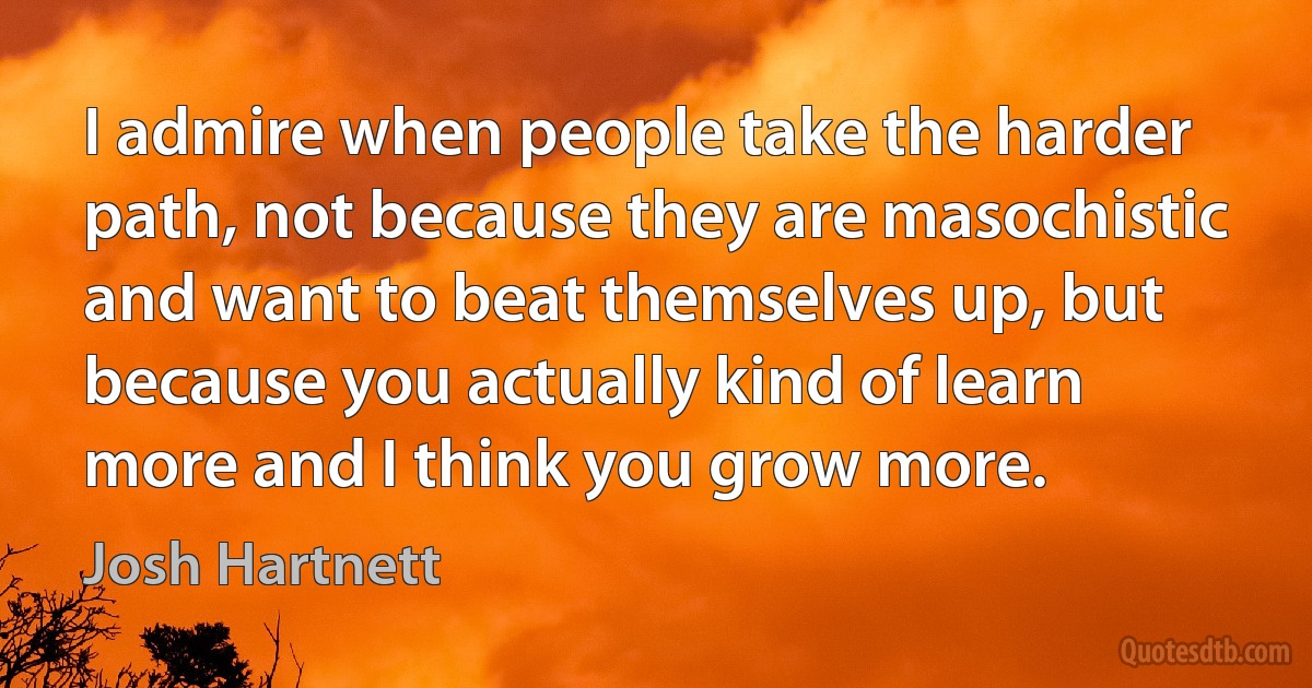 I admire when people take the harder path, not because they are masochistic and want to beat themselves up, but because you actually kind of learn more and I think you grow more. (Josh Hartnett)