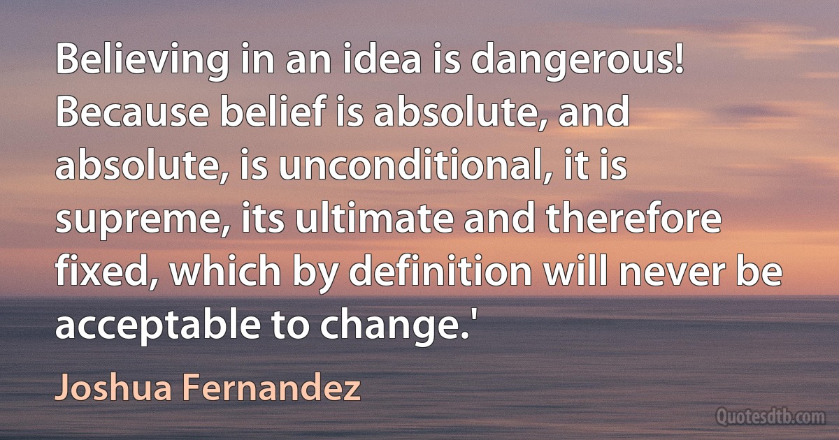 Believing in an idea is dangerous! Because belief is absolute, and absolute, is unconditional, it is supreme, its ultimate and therefore fixed, which by definition will never be acceptable to change.' (Joshua Fernandez)