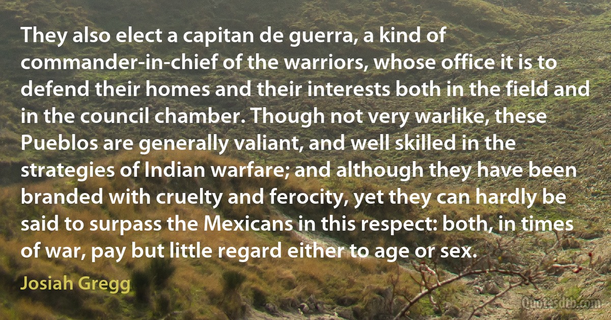 They also elect a capitan de guerra, a kind of commander-in-chief of the warriors, whose office it is to defend their homes and their interests both in the field and in the council chamber. Though not very warlike, these Pueblos are generally valiant, and well skilled in the strategies of Indian warfare; and although they have been branded with cruelty and ferocity, yet they can hardly be said to surpass the Mexicans in this respect: both, in times of war, pay but little regard either to age or sex. (Josiah Gregg)