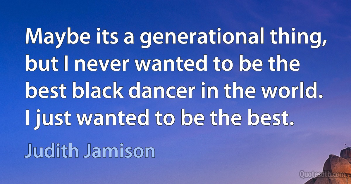 Maybe its a generational thing, but I never wanted to be the best black dancer in the world. I just wanted to be the best. (Judith Jamison)