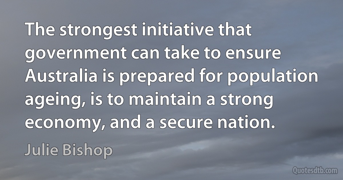 The strongest initiative that government can take to ensure Australia is prepared for population ageing, is to maintain a strong economy, and a secure nation. (Julie Bishop)