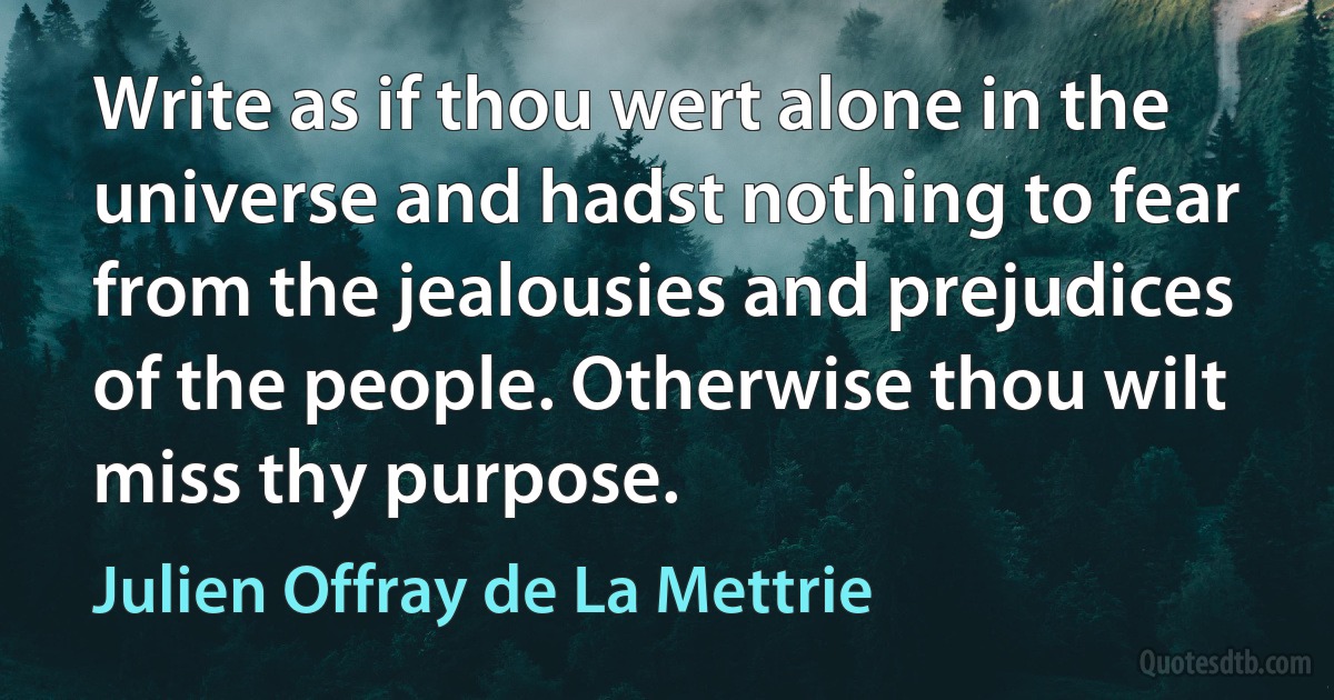 Write as if thou wert alone in the universe and hadst nothing to fear from the jealousies and prejudices of the people. Otherwise thou wilt miss thy purpose. (Julien Offray de La Mettrie)