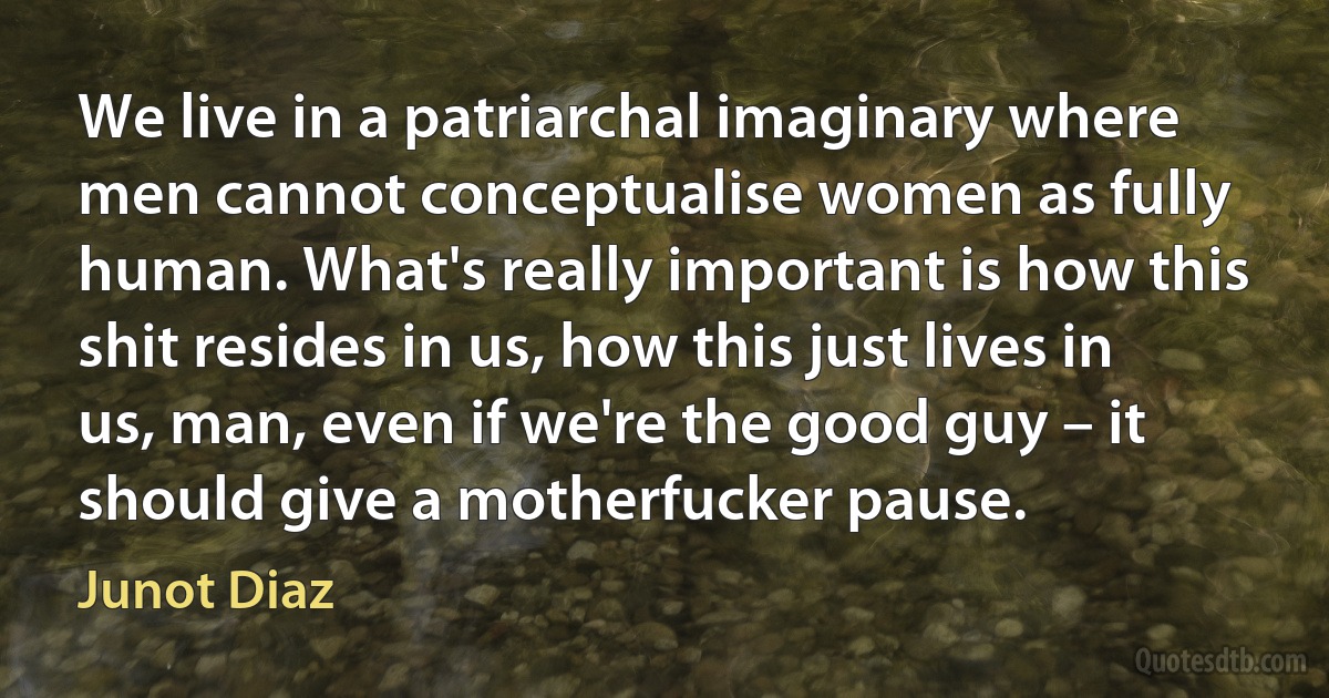 We live in a patriarchal imaginary where men cannot conceptualise women as fully human. What's really important is how this shit resides in us, how this just lives in us, man, even if we're the good guy – it should give a motherfucker pause. (Junot Diaz)