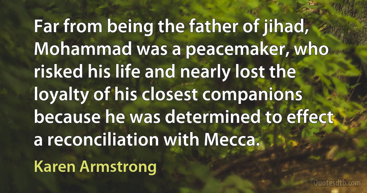 Far from being the father of jihad, Mohammad was a peacemaker, who risked his life and nearly lost the loyalty of his closest companions because he was determined to effect a reconciliation with Mecca. (Karen Armstrong)