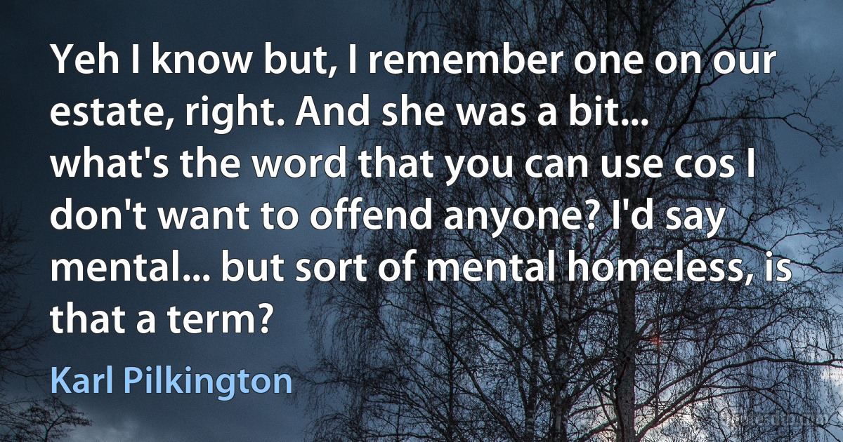 Yeh I know but, I remember one on our estate, right. And she was a bit... what's the word that you can use cos I don't want to offend anyone? I'd say mental... but sort of mental homeless, is that a term? (Karl Pilkington)