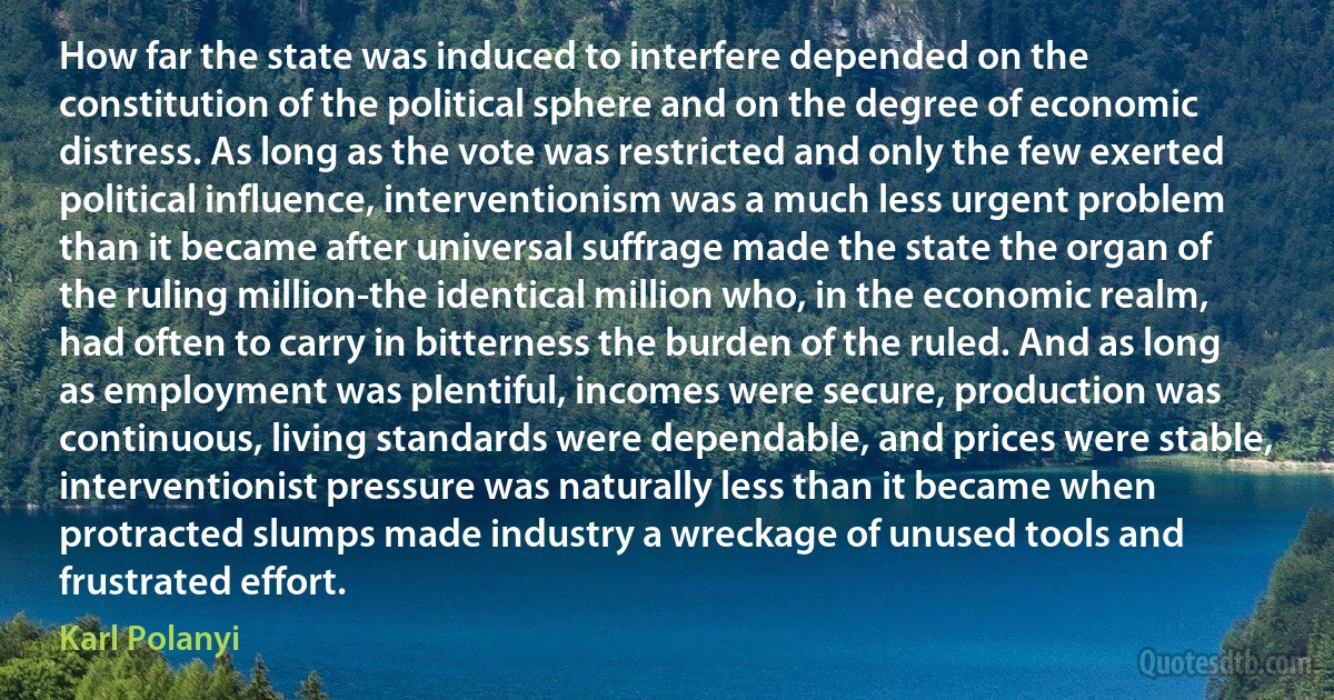 How far the state was induced to interfere depended on the constitution of the political sphere and on the degree of economic distress. As long as the vote was restricted and only the few exerted political influence, interventionism was a much less urgent problem than it became after universal suffrage made the state the organ of the ruling million-the identical million who, in the economic realm, had often to carry in bitterness the burden of the ruled. And as long as employment was plentiful, incomes were secure, production was continuous, living standards were dependable, and prices were stable, interventionist pressure was naturally less than it became when protracted slumps made industry a wreckage of unused tools and frustrated effort. (Karl Polanyi)