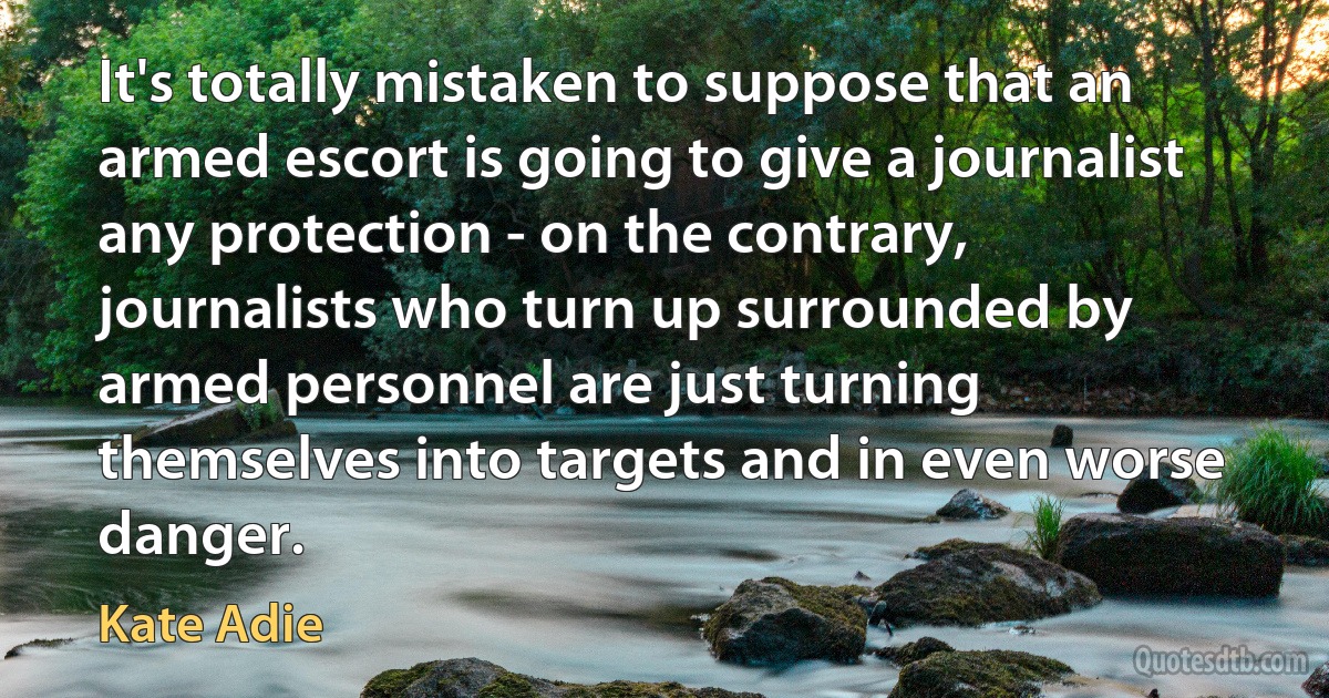 It's totally mistaken to suppose that an armed escort is going to give a journalist any protection - on the contrary, journalists who turn up surrounded by armed personnel are just turning themselves into targets and in even worse danger. (Kate Adie)