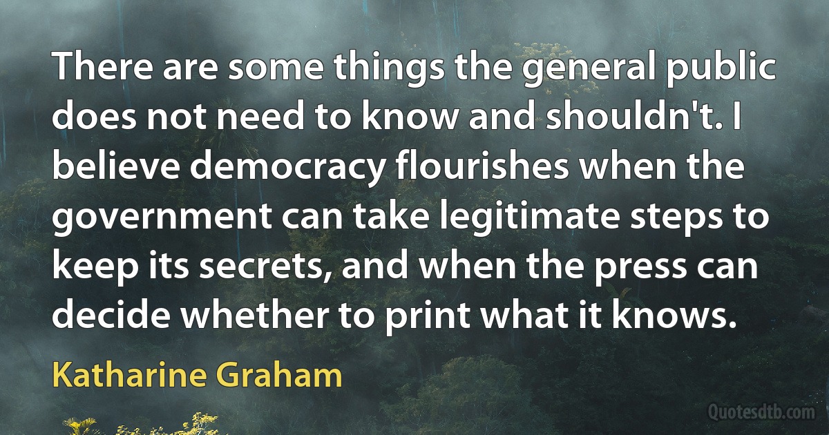 There are some things the general public does not need to know and shouldn't. I believe democracy flourishes when the government can take legitimate steps to keep its secrets, and when the press can decide whether to print what it knows. (Katharine Graham)