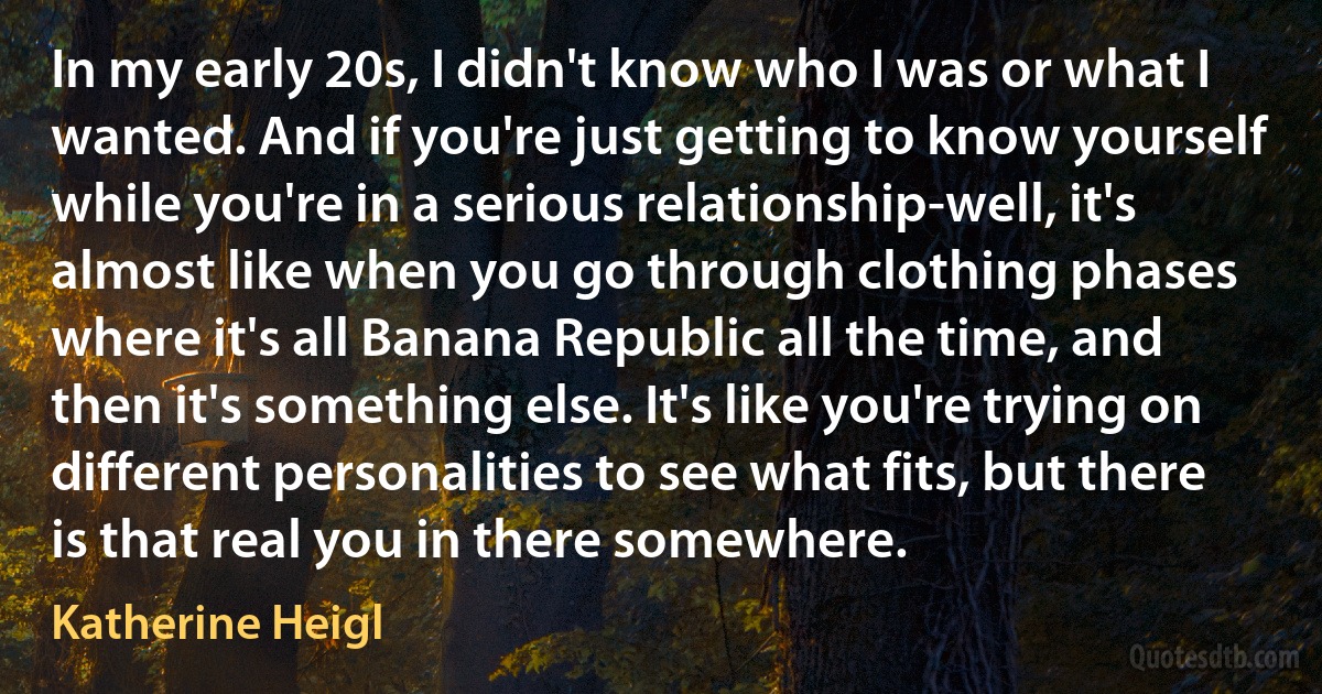 In my early 20s, I didn't know who I was or what I wanted. And if you're just getting to know yourself while you're in a serious relationship-well, it's almost like when you go through clothing phases where it's all Banana Republic all the time, and then it's something else. It's like you're trying on different personalities to see what fits, but there is that real you in there somewhere. (Katherine Heigl)