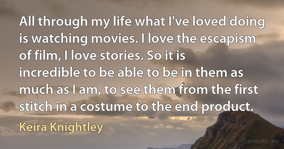 All through my life what I've loved doing is watching movies. I love the escapism of film, I love stories. So it is incredible to be able to be in them as much as I am, to see them from the first stitch in a costume to the end product. (Keira Knightley)