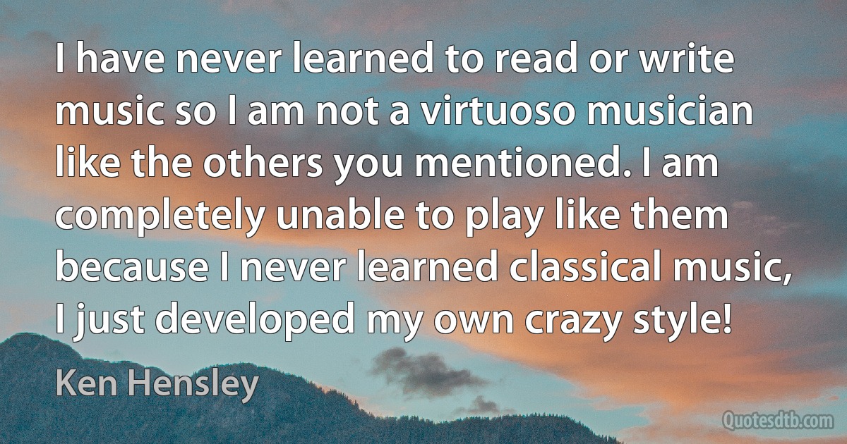 I have never learned to read or write music so I am not a virtuoso musician like the others you mentioned. I am completely unable to play like them because I never learned classical music, I just developed my own crazy style! (Ken Hensley)