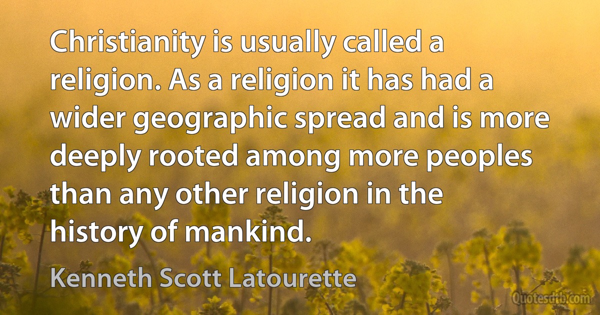 Christianity is usually called a religion. As a religion it has had a wider geographic spread and is more deeply rooted among more peoples than any other religion in the history of mankind. (Kenneth Scott Latourette)