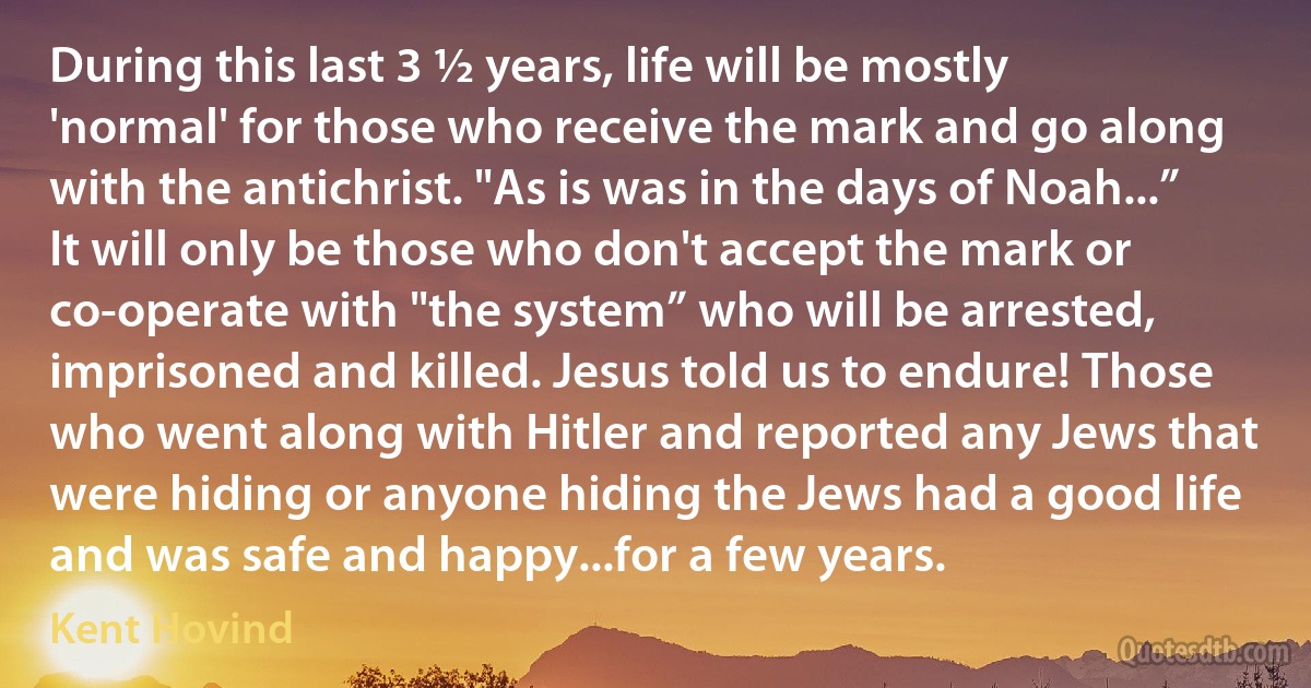 During this last 3 ½ years, life will be mostly 'normal' for those who receive the mark and go along with the antichrist. "As is was in the days of Noah...” It will only be those who don't accept the mark or co-operate with "the system” who will be arrested, imprisoned and killed. Jesus told us to endure! Those who went along with Hitler and reported any Jews that were hiding or anyone hiding the Jews had a good life and was safe and happy...for a few years. (Kent Hovind)