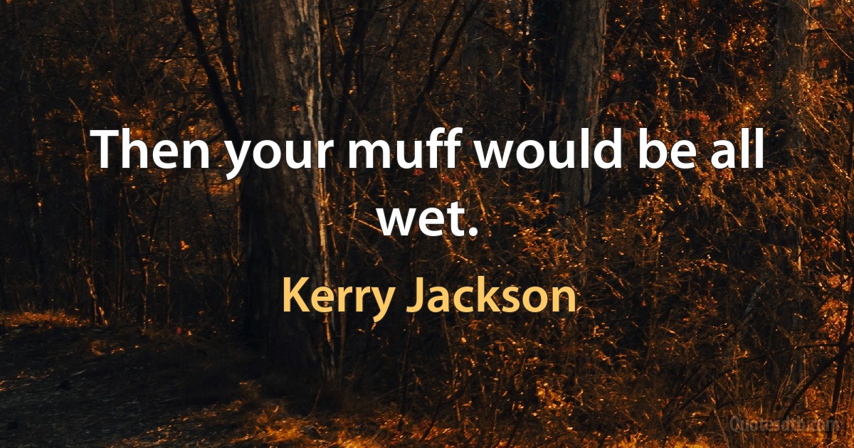 Then your muff would be all wet. (Kerry Jackson)