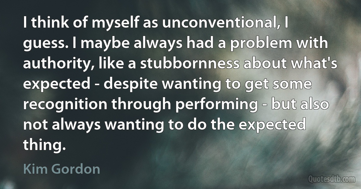 I think of myself as unconventional, I guess. I maybe always had a problem with authority, like a stubbornness about what's expected - despite wanting to get some recognition through performing - but also not always wanting to do the expected thing. (Kim Gordon)