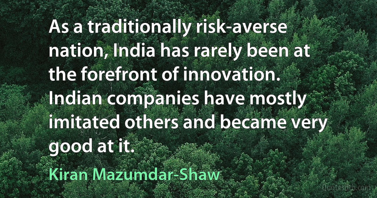 As a traditionally risk-averse nation, India has rarely been at the forefront of innovation. Indian companies have mostly imitated others and became very good at it. (Kiran Mazumdar-Shaw)