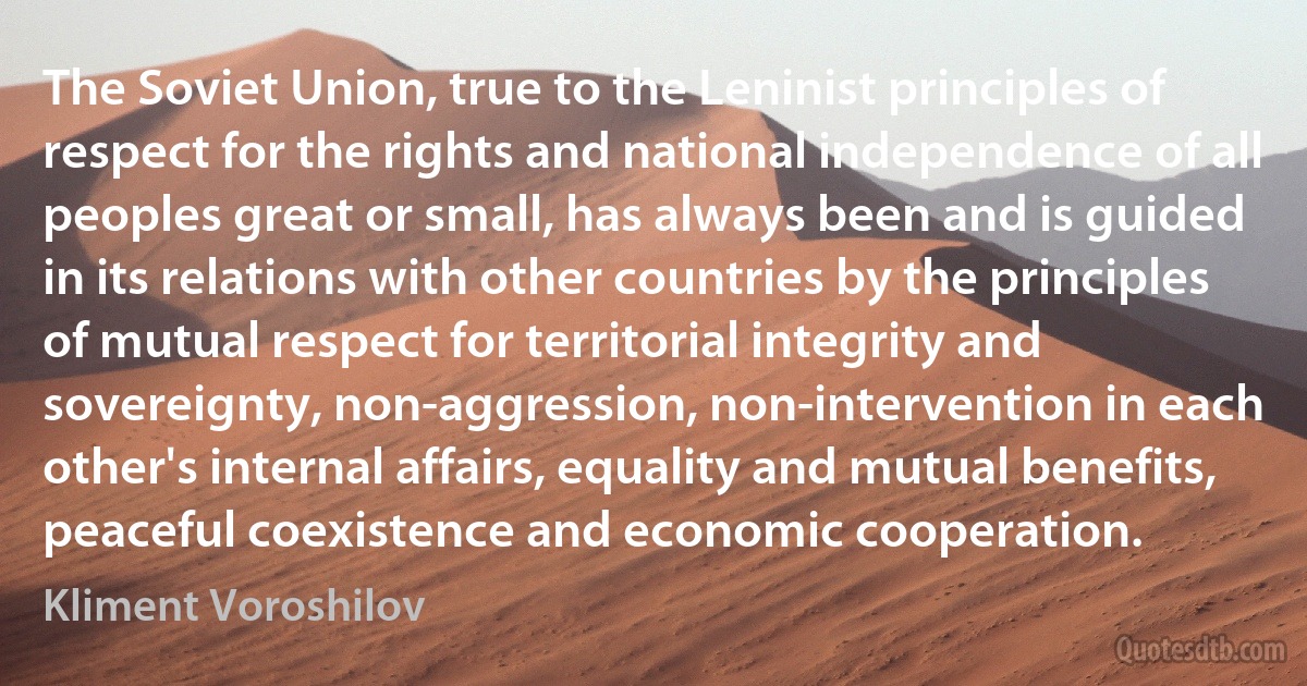 The Soviet Union, true to the Leninist principles of respect for the rights and national independence of all peoples great or small, has always been and is guided in its relations with other countries by the principles of mutual respect for territorial integrity and sovereignty, non-aggression, non-intervention in each other's internal affairs, equality and mutual benefits, peaceful coexistence and economic cooperation. (Kliment Voroshilov)