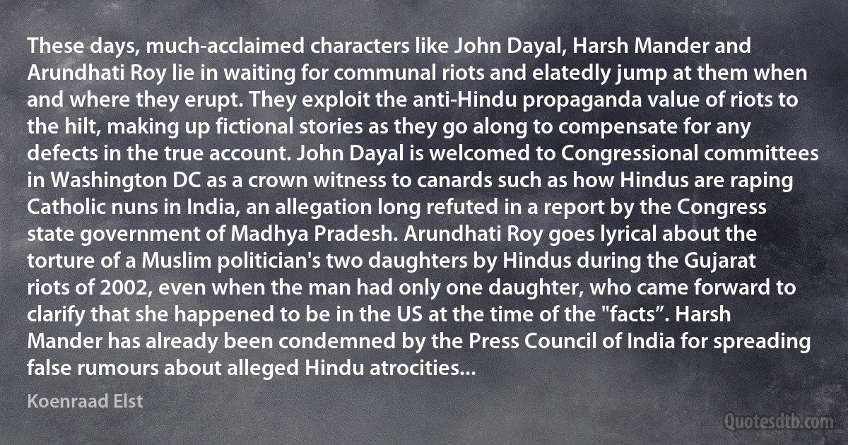 These days, much-acclaimed characters like John Dayal, Harsh Mander and Arundhati Roy lie in waiting for communal riots and elatedly jump at them when and where they erupt. They exploit the anti-Hindu propaganda value of riots to the hilt, making up fictional stories as they go along to compensate for any defects in the true account. John Dayal is welcomed to Congressional committees in Washington DC as a crown witness to canards such as how Hindus are raping Catholic nuns in India, an allegation long refuted in a report by the Congress state government of Madhya Pradesh. Arundhati Roy goes lyrical about the torture of a Muslim politician's two daughters by Hindus during the Gujarat riots of 2002, even when the man had only one daughter, who came forward to clarify that she happened to be in the US at the time of the "facts”. Harsh Mander has already been condemned by the Press Council of India for spreading false rumours about alleged Hindu atrocities... (Koenraad Elst)