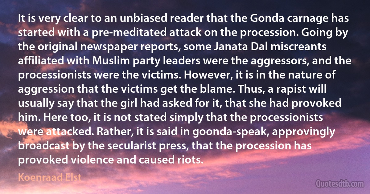 It is very clear to an unbiased reader that the Gonda carnage has started with a pre-meditated attack on the procession. Going by the original newspaper reports, some Janata Dal miscreants affiliated with Muslim party leaders were the aggressors, and the processionists were the victims. However, it is in the nature of aggression that the victims get the blame. Thus, a rapist will usually say that the girl had asked for it, that she had provoked him. Here too, it is not stated simply that the processionists were attacked. Rather, it is said in goonda-speak, approvingly broadcast by the secularist press, that the procession has provoked violence and caused riots. (Koenraad Elst)