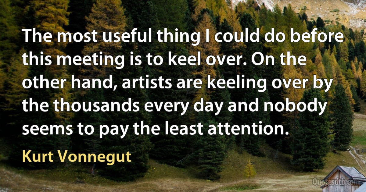 The most useful thing I could do before this meeting is to keel over. On the other hand, artists are keeling over by the thousands every day and nobody seems to pay the least attention. (Kurt Vonnegut)