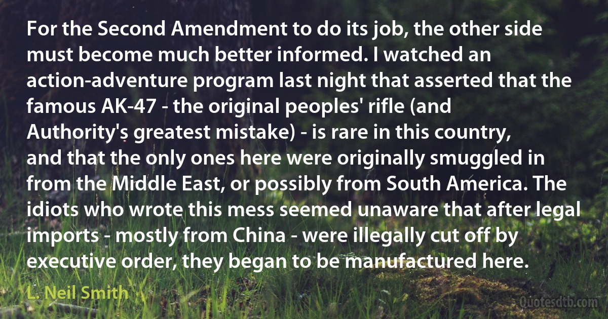 For the Second Amendment to do its job, the other side must become much better informed. I watched an action-adventure program last night that asserted that the famous AK-47 - the original peoples' rifle (and Authority's greatest mistake) - is rare in this country, and that the only ones here were originally smuggled in from the Middle East, or possibly from South America. The idiots who wrote this mess seemed unaware that after legal imports - mostly from China - were illegally cut off by executive order, they began to be manufactured here. (L. Neil Smith)