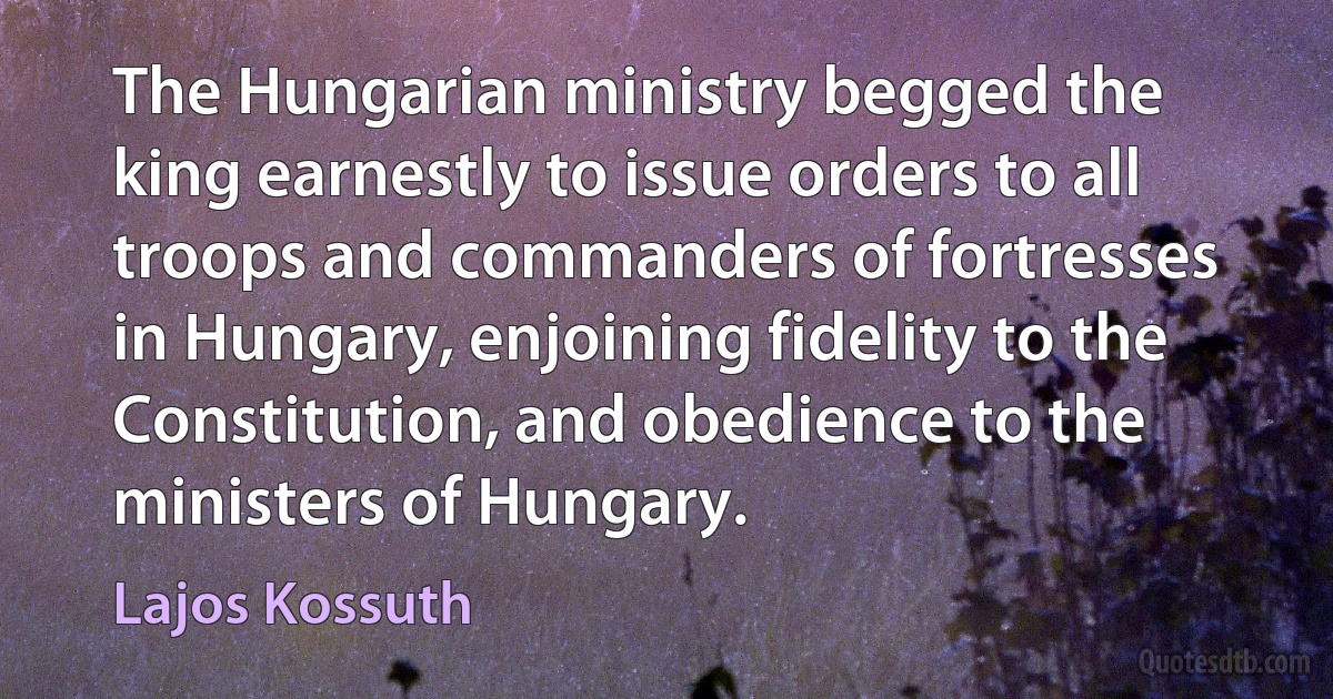 The Hungarian ministry begged the king earnestly to issue orders to all troops and commanders of fortresses in Hungary, enjoining fidelity to the Constitution, and obedience to the ministers of Hungary. (Lajos Kossuth)